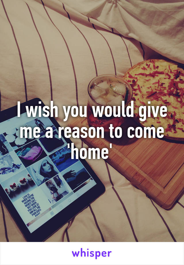 I wish you would give me a reason to come 'home' 