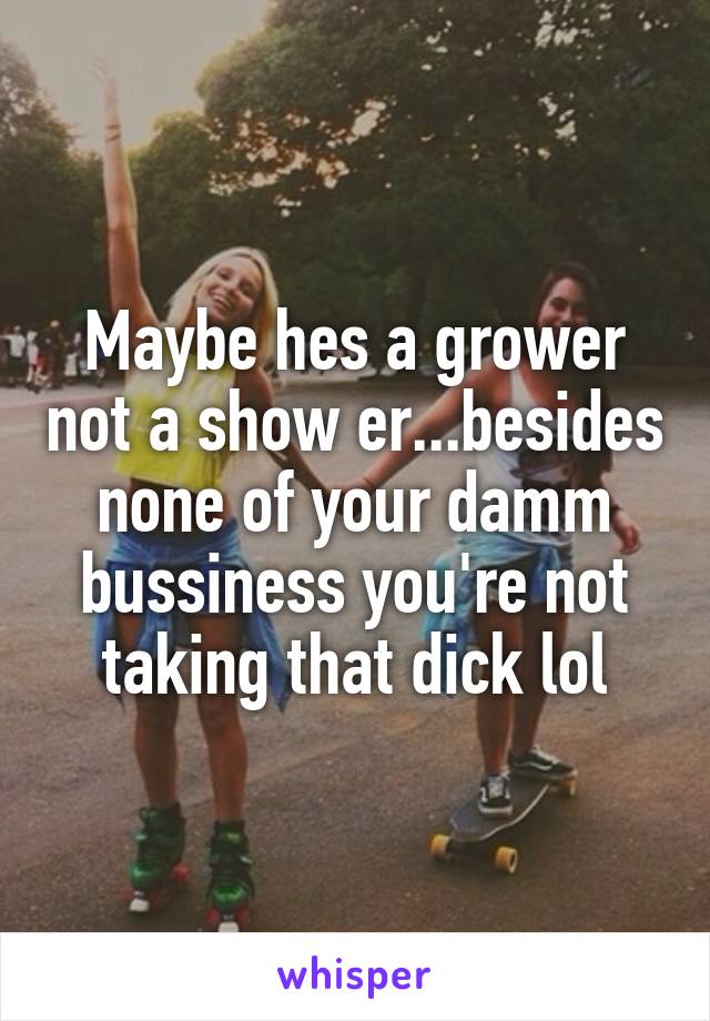 Maybe hes a grower not a show er...besides none of your damm bussiness you're not taking that dick lol