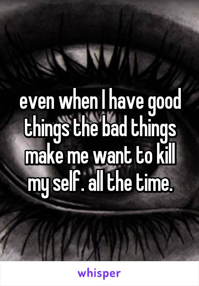 even when I have good things the bad things make me want to kill my self. all the time.