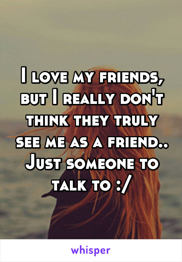 I love my friends, but I really don't think they truly see me as a friend.. Just someone to talk to :/