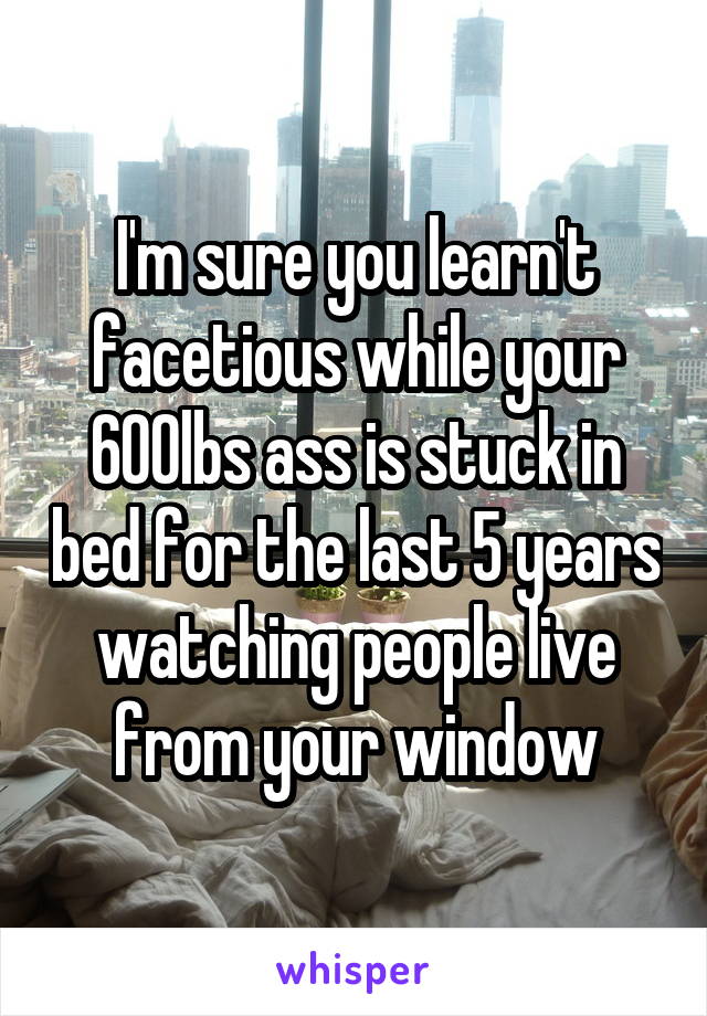 I'm sure you learn't facetious while your 600lbs ass is stuck in bed for the last 5 years watching people live from your window