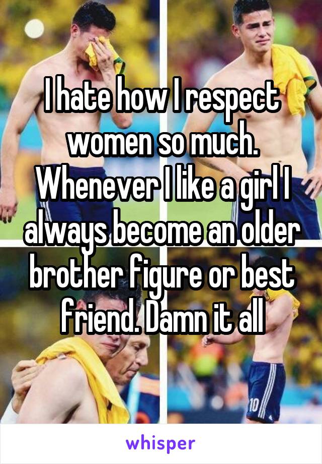 I hate how I respect women so much. Whenever I like a girl I always become an older brother figure or best friend. Damn it all
