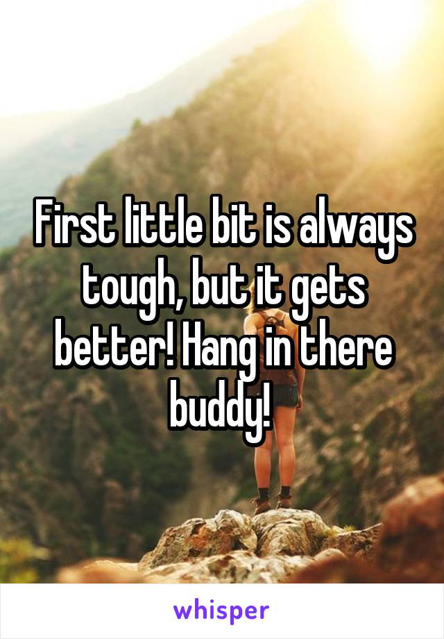 First little bit is always tough, but it gets better! Hang in there buddy! 