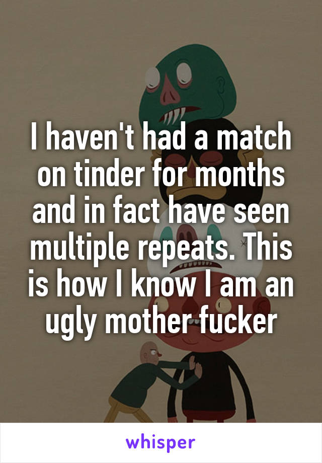 I haven't had a match on tinder for months and in fact have seen multiple repeats. This is how I know I am an ugly mother fucker