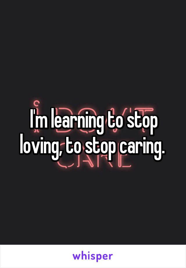 I'm learning to stop loving, to stop caring. 