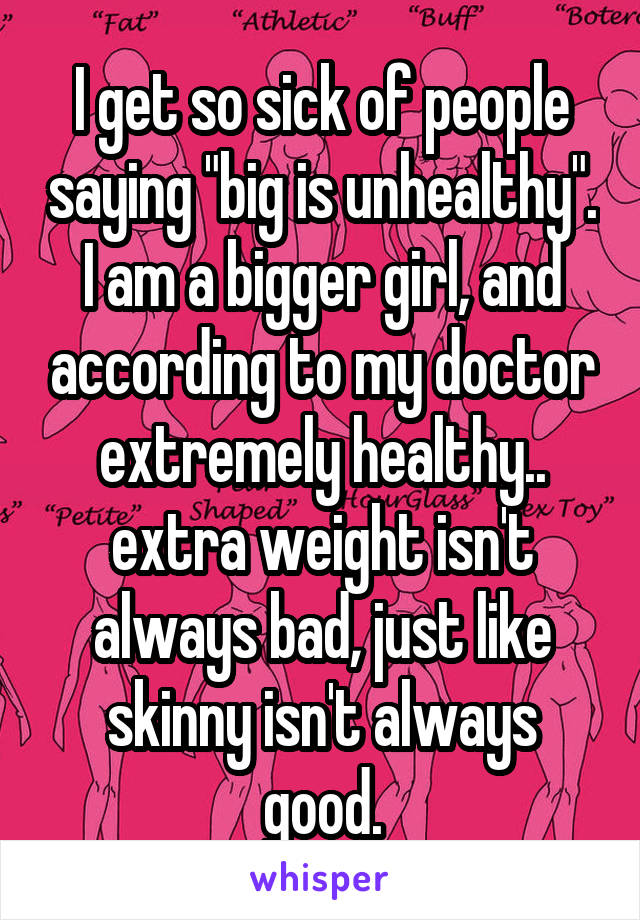 I get so sick of people saying "big is unhealthy". I am a bigger girl, and according to my doctor extremely healthy.. extra weight isn't always bad, just like skinny isn't always good.