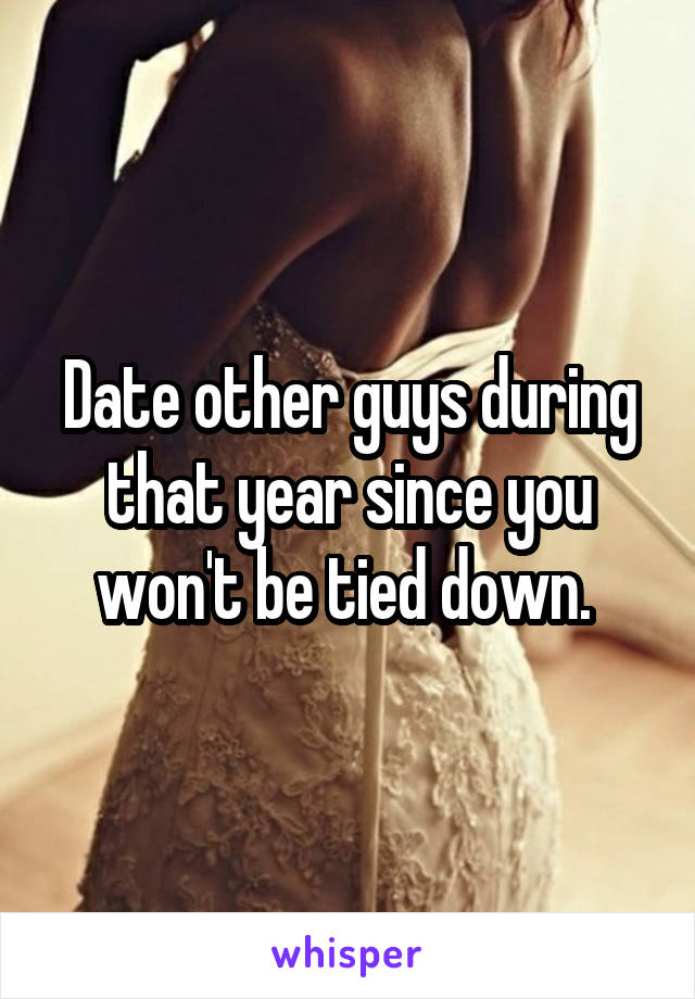 Date other guys during that year since you won't be tied down. 