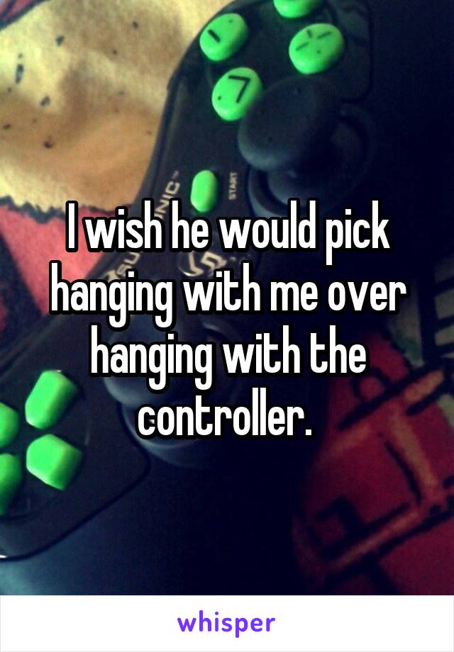 I wish he would pick hanging with me over hanging with the controller. 