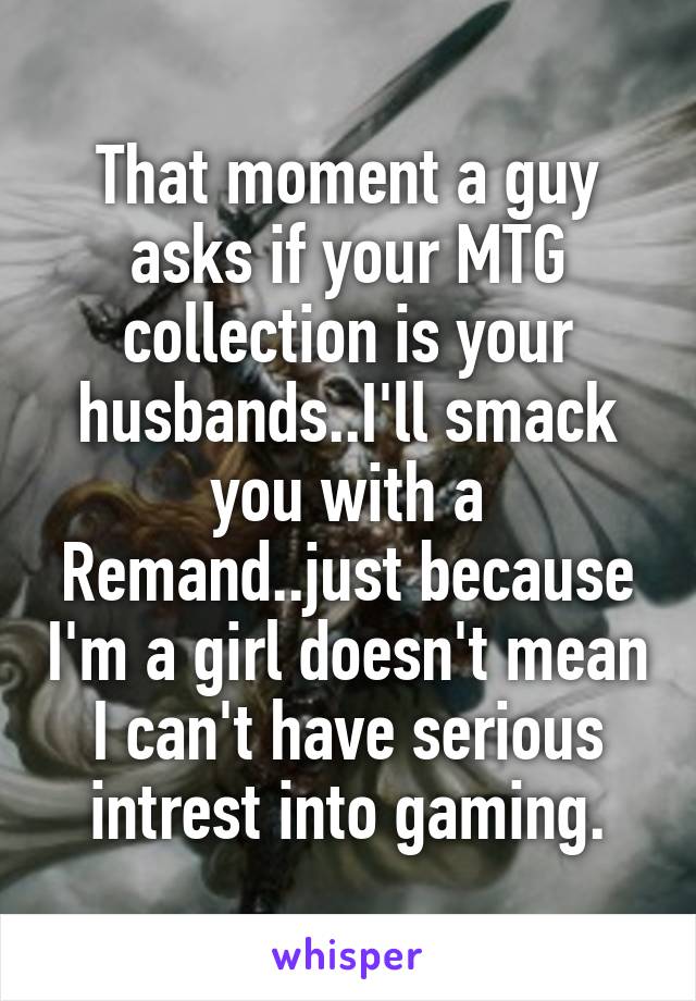 That moment a guy asks if your MTG collection is your husbands..I'll smack you with a Remand..just because I'm a girl doesn't mean I can't have serious intrest into gaming.