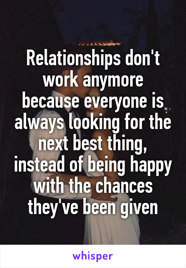 Relationships don't work anymore because everyone is always looking for the next best thing, instead of being happy with the chances they've been given