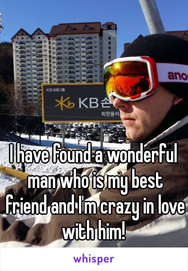 I have found a wonderful man who is my best friend and I'm crazy in love with him! 