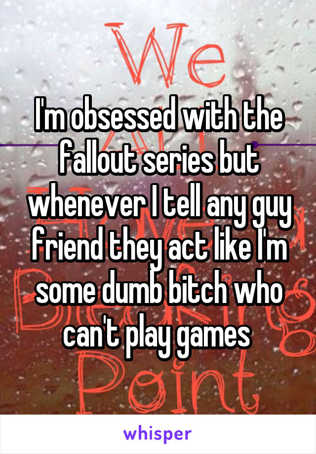 I'm obsessed with the fallout series but whenever I tell any guy friend they act like I'm some dumb bitch who can't play games 