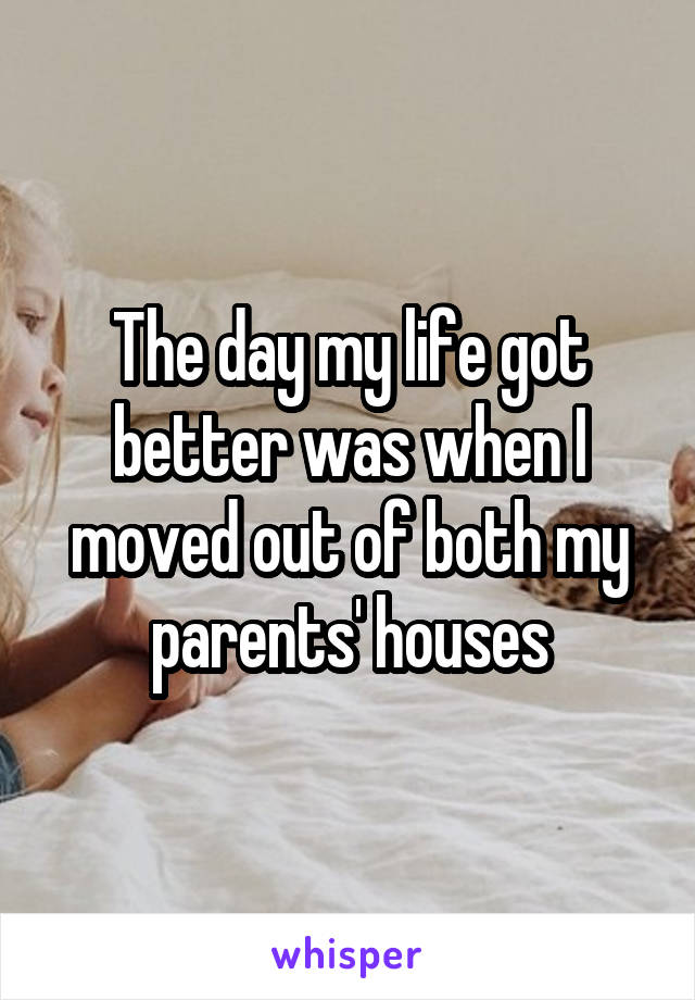 The day my life got better was when I moved out of both my parents' houses