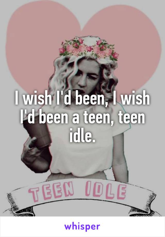 I wish I'd been, I wish I'd been a teen, teen idle.