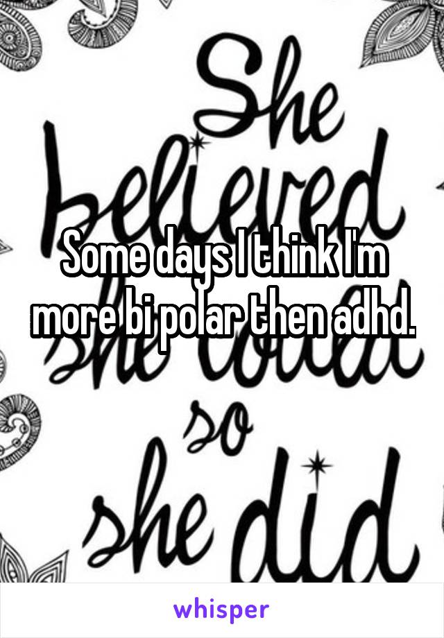 Some days I think I'm more bi polar then adhd. 