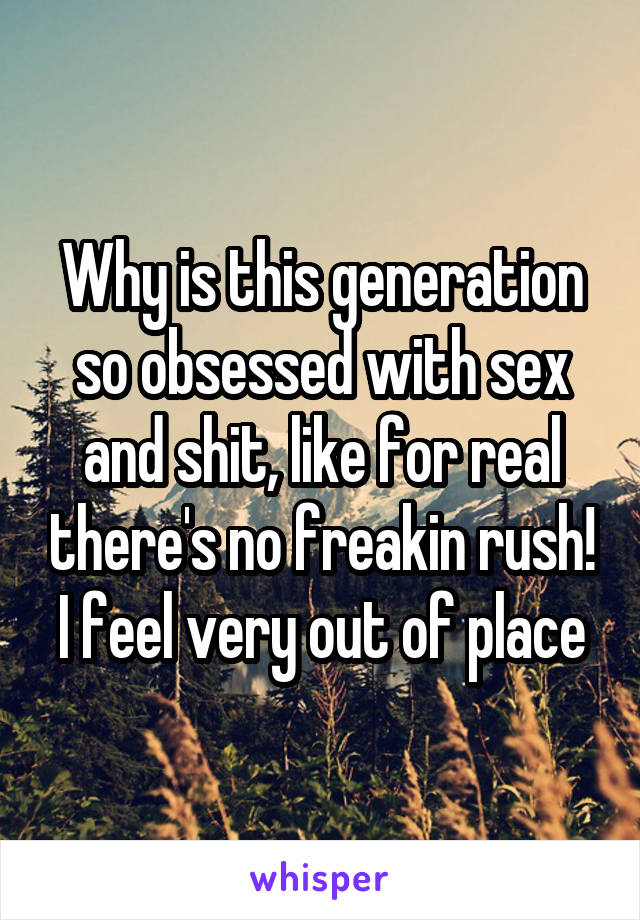 Why is this generation so obsessed with sex and shit, like for real there's no freakin rush!
I feel very out of place