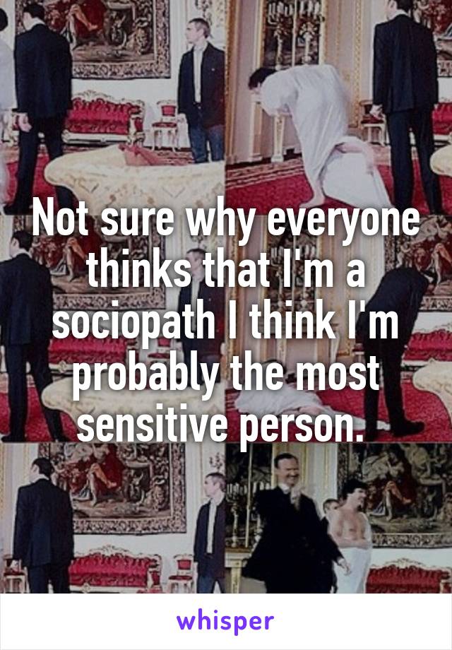 Not sure why everyone thinks that I'm a sociopath I think I'm probably the most sensitive person. 