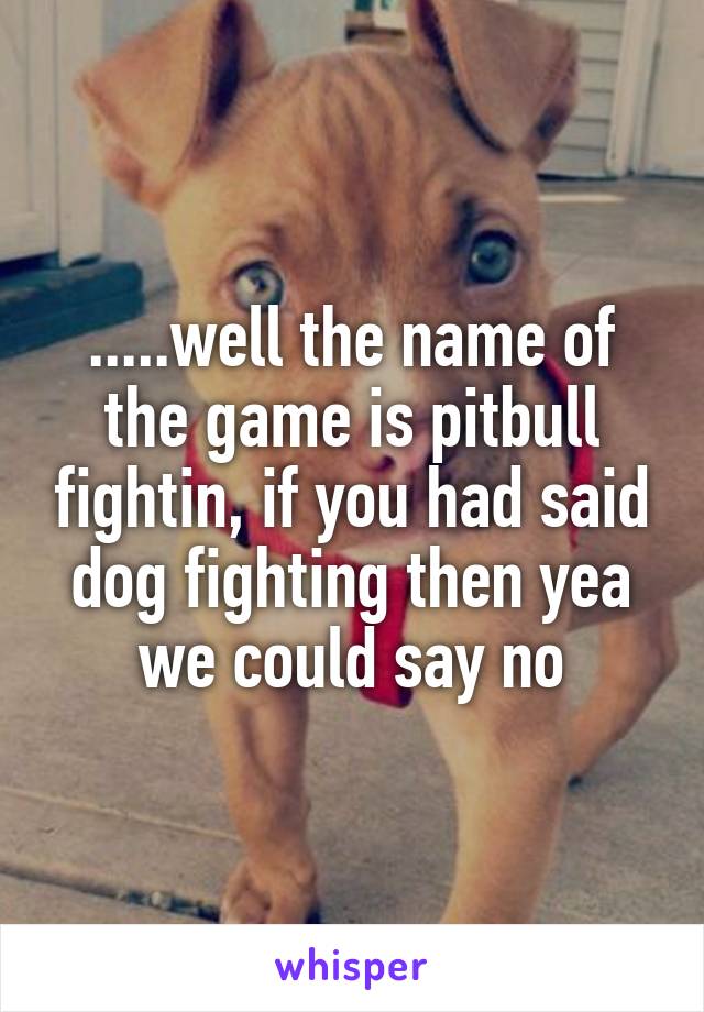 .....well the name of the game is pitbull fightin, if you had said dog fighting then yea we could say no