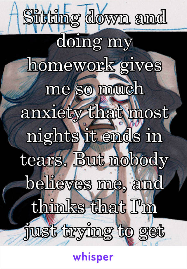 Sitting down and doing my homework gives me so much anxiety that most nights it ends in tears. But nobody believes me, and thinks that I'm just trying to get out of work. 