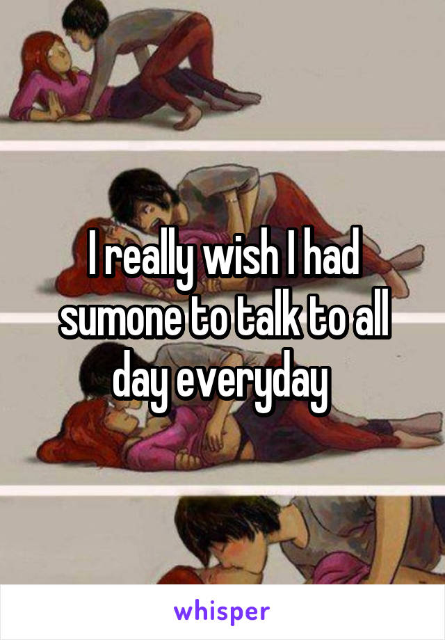 I really wish I had sumone to talk to all day everyday 