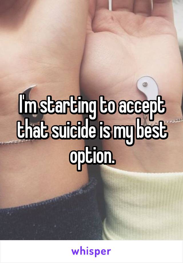 I'm starting to accept that suicide is my best option.