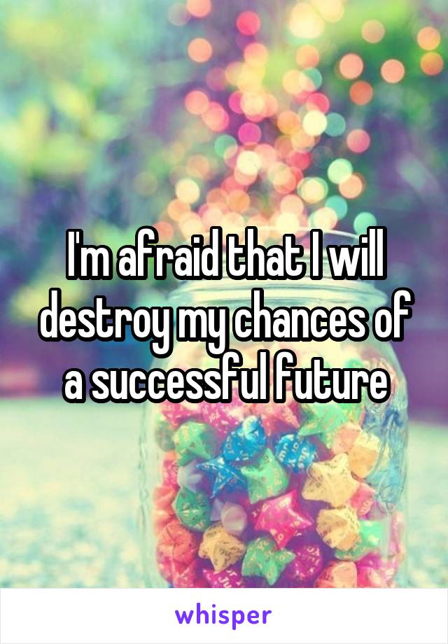 I'm afraid that I will destroy my chances of a successful future