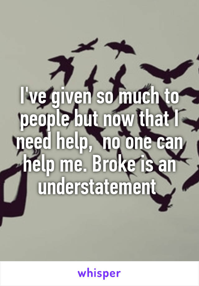 I've given so much to people but now that I need help,  no one can help me. Broke is an understatement 