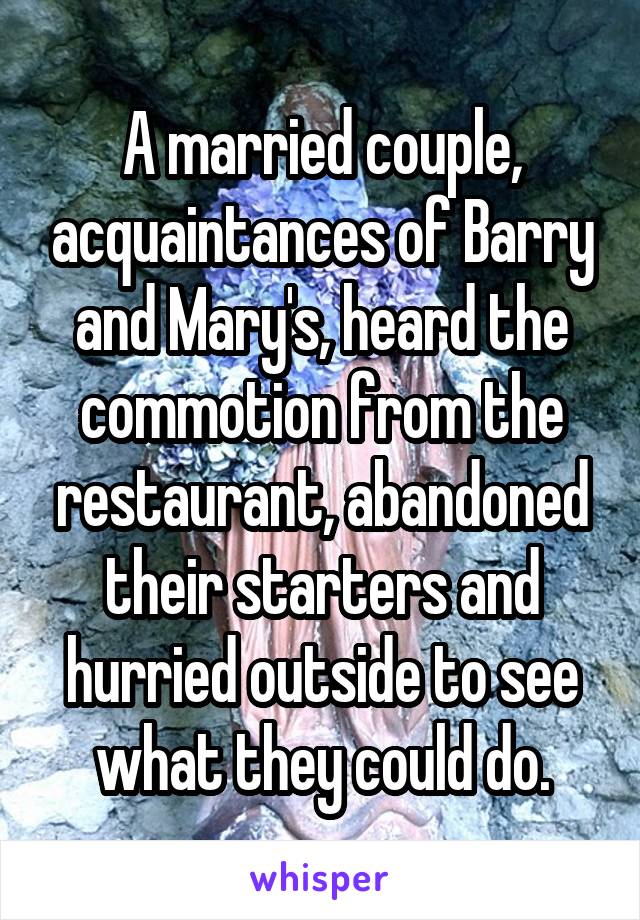 A married couple, acquaintances of Barry and Mary's, heard the commotion from the restaurant, abandoned their starters and hurried outside to see what they could do.