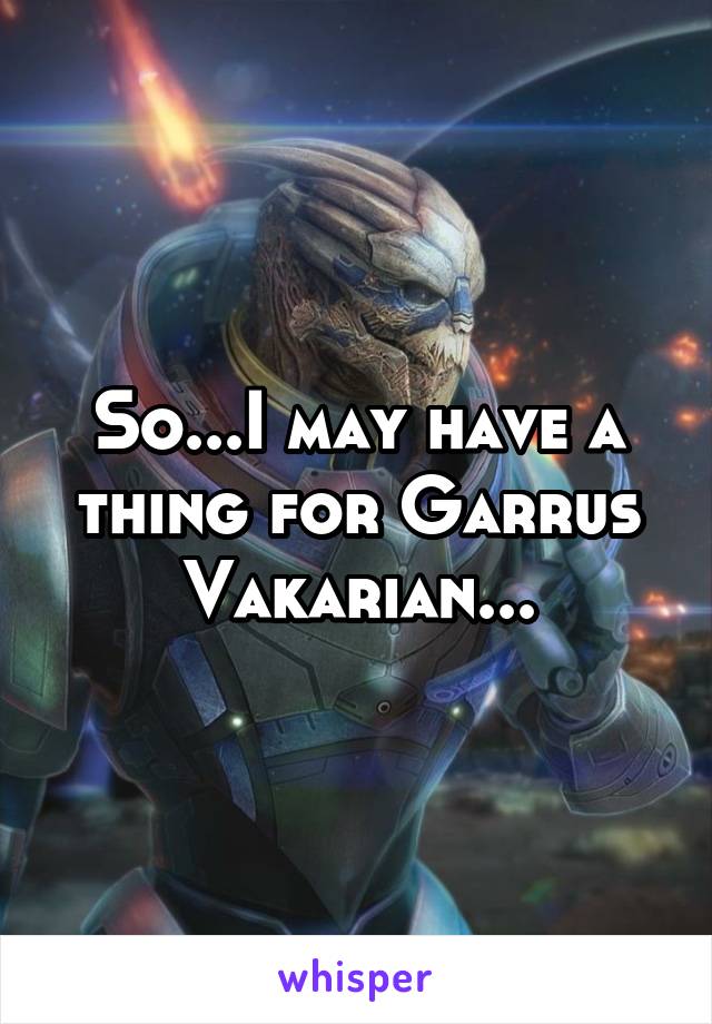 So...I may have a thing for Garrus Vakarian...