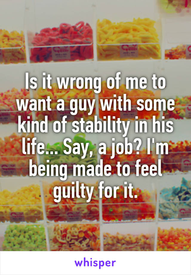 Is it wrong of me to want a guy with some kind of stability in his life... Say, a job? I'm being made to feel guilty for it.