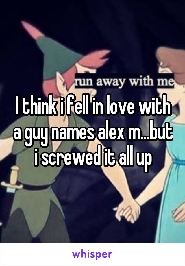 I think i fell in love with a guy names alex m...but i screwed it all up