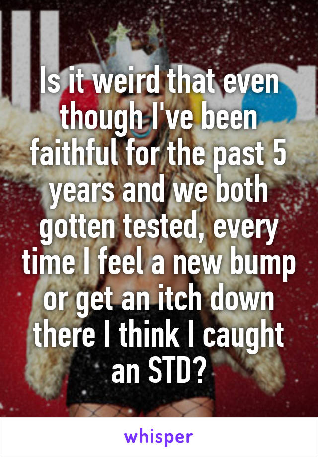 Is it weird that even though I've been faithful for the past 5 years and we both gotten tested, every time I feel a new bump or get an itch down there I think I caught an STD?