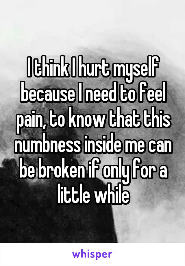 I think I hurt myself because I need to feel pain, to know that this numbness inside me can be broken if only for a little while