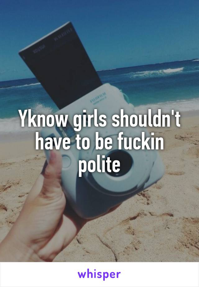 Yknow girls shouldn't have to be fuckin polite