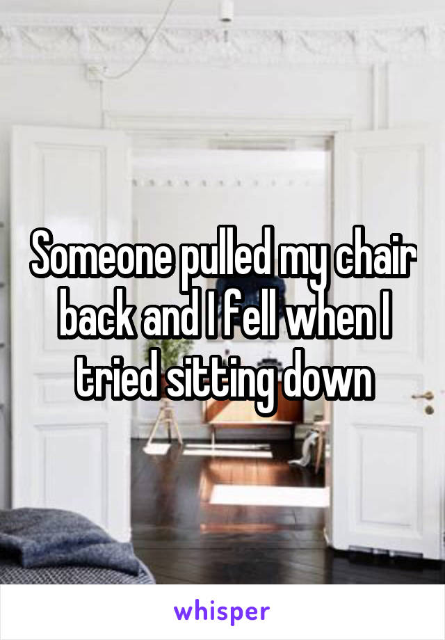 Someone pulled my chair back and I fell when I tried sitting down