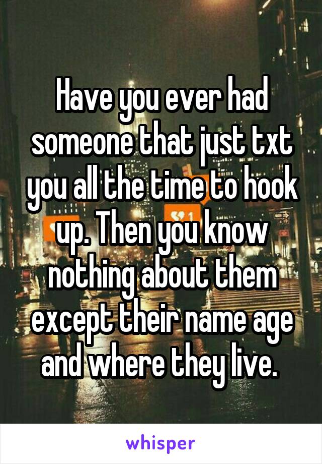 Have you ever had someone that just txt you all the time to hook up. Then you know nothing about them except their name age and where they live. 