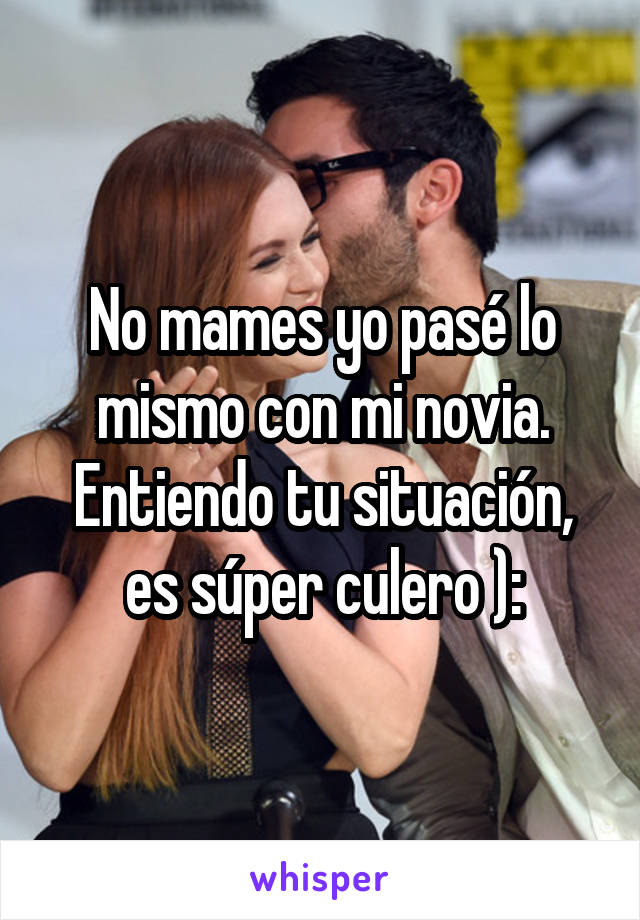 No mames yo pasé lo mismo con mi novia. Entiendo tu situación, es súper culero ):