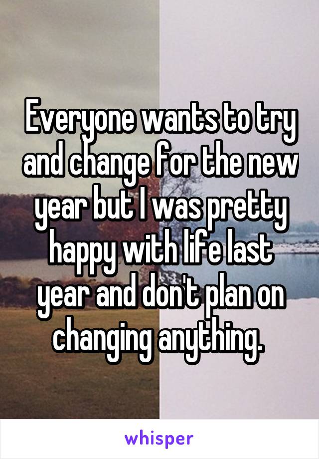 Everyone wants to try and change for the new year but I was pretty happy with life last year and don't plan on changing anything. 