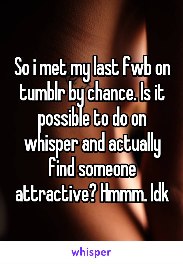 So i met my last fwb on tumblr by chance. Is it possible to do on whisper and actually find someone attractive? Hmmm. Idk