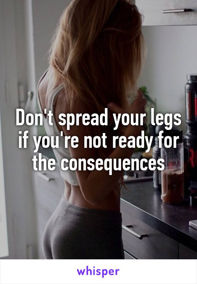 Don't spread your legs if you're not ready for the consequences