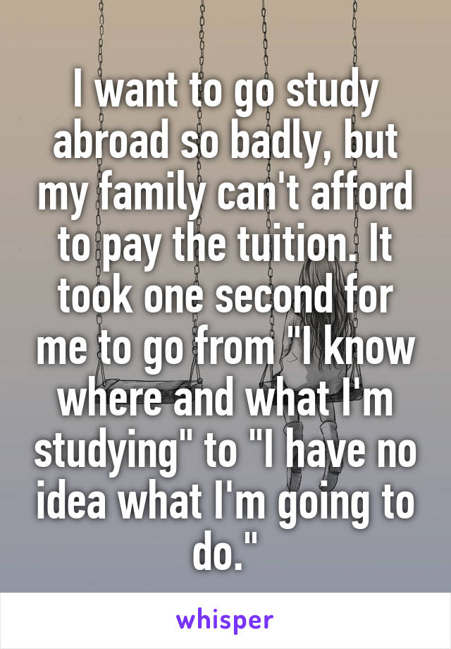 I want to go study abroad so badly, but my family can't afford to pay the tuition. It took one second for me to go from "I know where and what I'm studying" to "I have no idea what I'm going to do."