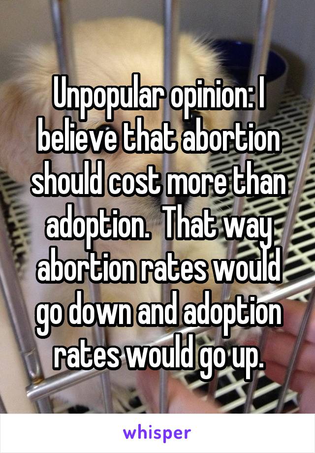 Unpopular opinion: I believe that abortion should cost more than adoption.  That way abortion rates would go down and adoption rates would go up.