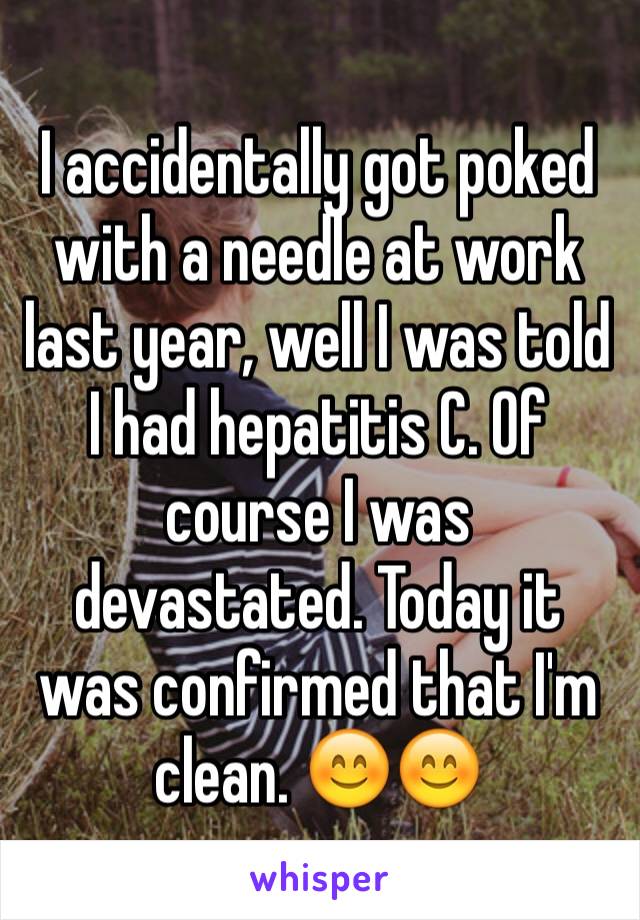 I accidentally got poked with a needle at work last year, well I was told I had hepatitis C. Of course I was devastated. Today it was confirmed that I'm clean. 😊😊