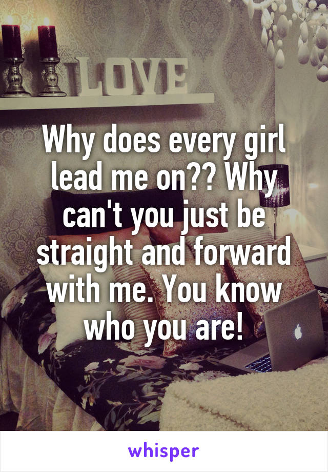 Why does every girl lead me on?? Why can't you just be straight and forward with me. You know who you are!