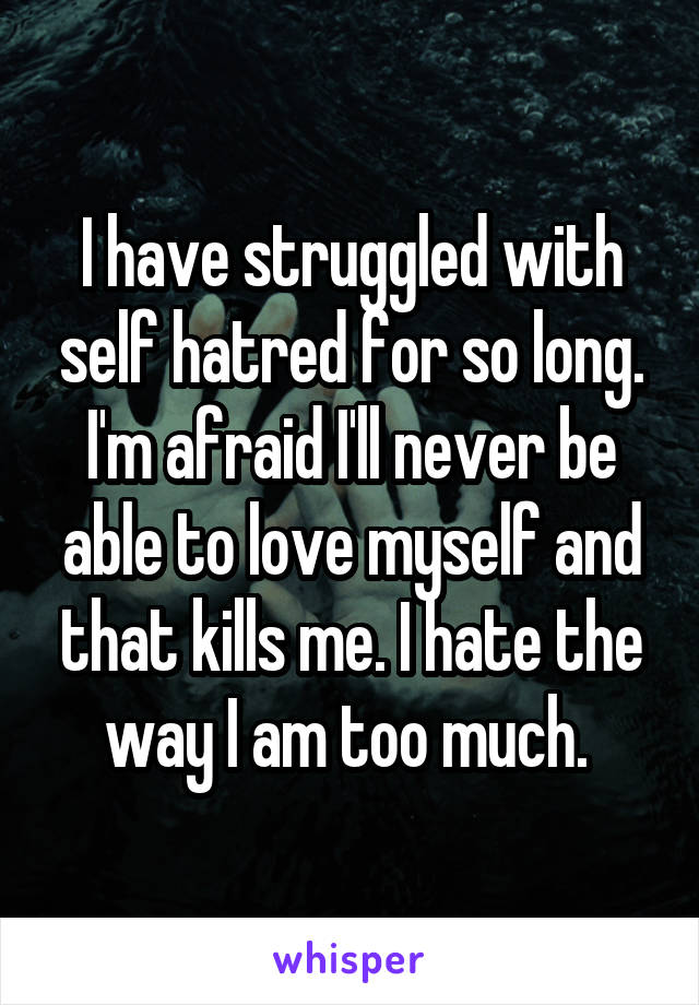 I have struggled with self hatred for so long. I'm afraid I'll never be able to love myself and that kills me. I hate the way I am too much. 