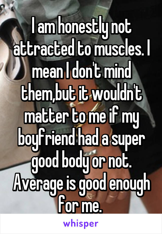 I am honestly not attracted to muscles. I mean I don't mind them,but it wouldn't matter to me if my boyfriend had a super good body or not. Average is good enough for me. 