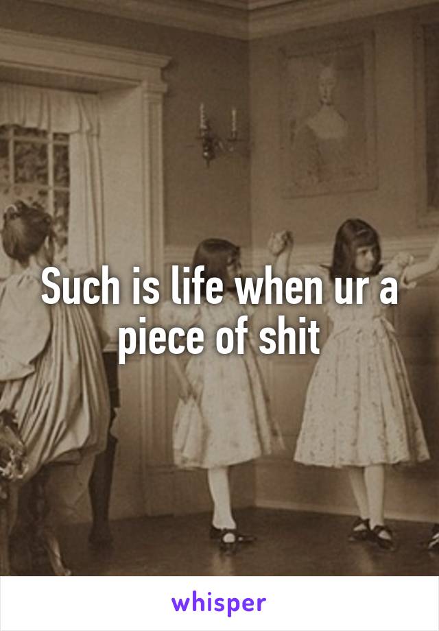 Such is life when ur a piece of shit