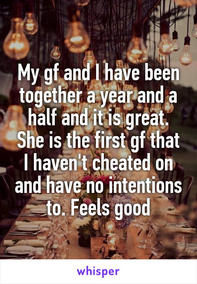 My gf and I have been together a year and a half and it is great. She is the first gf that I haven't cheated on and have no intentions to. Feels good