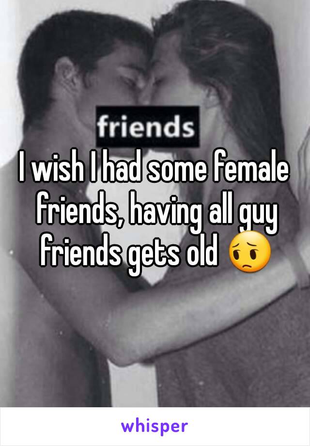 I wish I had some female friends, having all guy friends gets old 😔