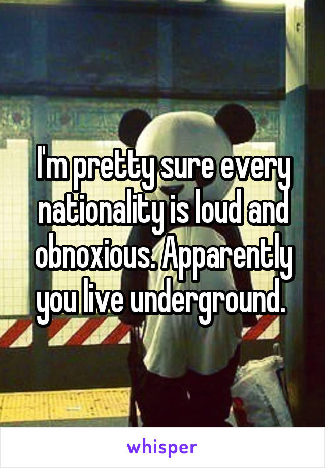 I'm pretty sure every nationality is loud and obnoxious. Apparently you live underground. 